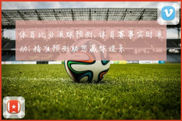 体育比分滚球预测,体育赛事实时滚动,精准预测助您赢球逗乐