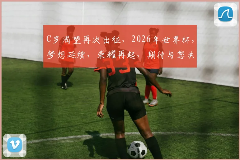 C罗渴望再次出征，2026年世界杯，梦想延续，荣耀再起，期待与您共见证